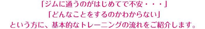 「ジムに通うのがはじめてで不安・・・」「どんなことをするのかわからない」という方に、基本的なトレーニングの流れをご紹介します。